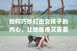 如何巧妙打击女孩子的内心，让她既疼又害羞：从言语到行动的全方位指南 v1.4.0下载