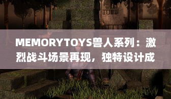 MEMORYTOYS兽人系列：激烈战斗场景再现，独特设计成就收藏级典藏玩具 v3.0.1下载