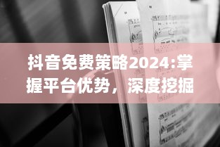 抖音免费策略2024:掌握平台优势，深度挖掘无限可能 特效、互动提升用户体验，解锁新功能