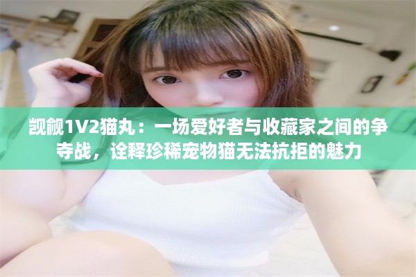 觊觎1V2猫丸：一场爱好者与收藏家之间的争夺战，诠释珍稀宠物猫无法抗拒的魅力