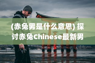 (赤兔男是什么意思) 探讨赤兔Chinese最新男18Guy：深入解析当代中国男性形象与潮流趋势