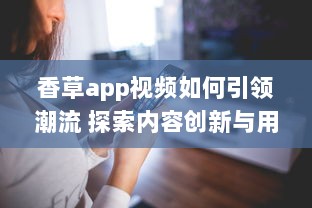 香草app视频如何引领潮流 探索内容创新与用户互动的成功秘诀 v4.7.4下载