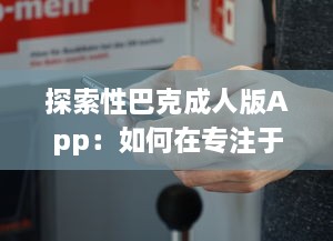 探索性巴克成人版App：如何在专注于成人内容的网络平台上保证安全与隐私?