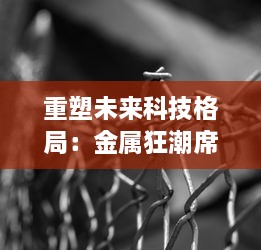 重塑未来科技格局：金属狂潮席卷全球，掀起新一轮研发革新与实践突破