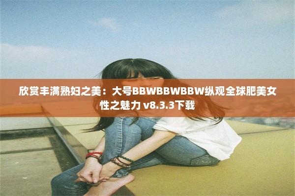 欣赏丰满熟妇之美：大号BBWBBWBBW纵观全球肥美女性之魅力 v8.3.3下载