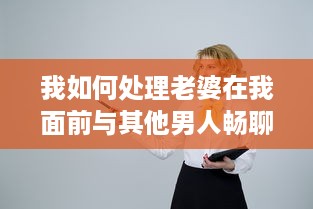 我如何处理老婆在我面前与其他男人畅聊的尴尬局面：互信与沟通的重要性揭秘 v0.7.4下载