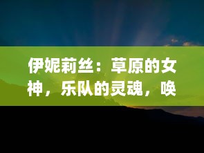 伊妮莉丝：草原的女神，乐队的灵魂，唤醒世界对音乐纯粹热爱的奇迹