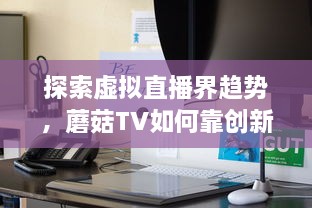 探索虚拟直播界趋势，蘑菇TV如何靠创新内容与技术领跑聚合流媒体领域