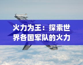 火力为王：探索世界各国军队的火力装备，阐述军事力量的重要性和无法替代的地位