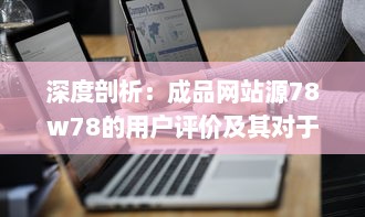 深度剖析：成品网站源78w78的用户评价及其对于网站发展影响的细致观察