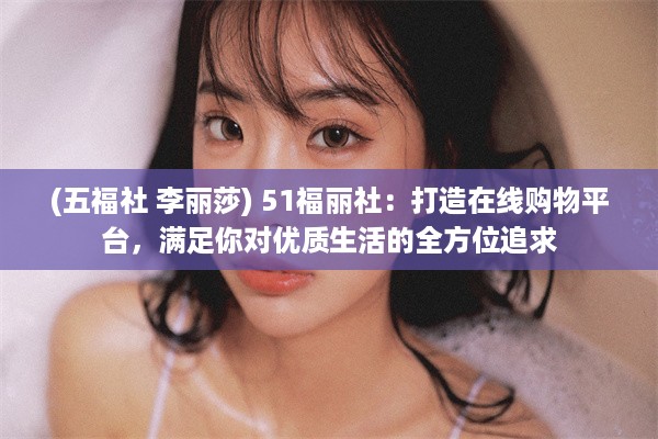 (五福社 李丽莎) 51福丽社：打造在线购物平台，满足你对优质生活的全方位追求