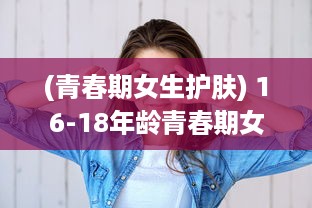 (青春期女生护肤) 16-18年龄青春期女孩如何正确保养水乳，让肌肤永葆青春活力