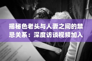 揭秘色老头与人妻之间的禁忌关系：深度访谈视频加入中文字幕，揭示社会黑暗面 v5.0.7下载