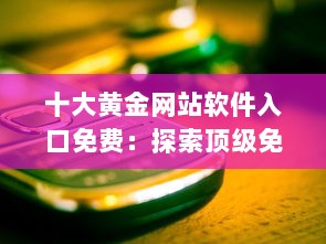 十大黄金网站软件入口免费：探索顶级免费访问点，提升你的网络体验与资源获取