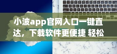 小波app官网入口一键直达，下载软件更便捷 轻松解锁全新功能体验