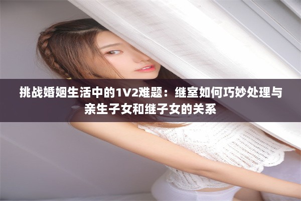 挑战婚姻生活中的1V2难题：继室如何巧妙处理与亲生子女和继子女的关系