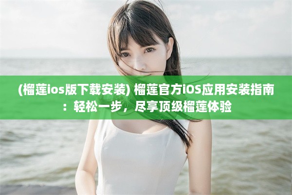 (榴莲ios版下载安装) 榴莲官方iOS应用安装指南：轻松一步，尽享顶级榴莲体验