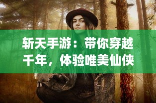 斩天手游：带你穿越千年，体验唯美仙侠世界的无尽冒险与精彩对决