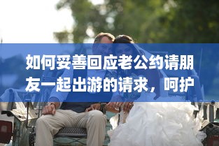 如何妥善回应老公约请朋友一起出游的请求，呵护婚姻生活与社交平衡的重要性