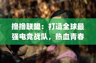 撸撸联盟：打造全球最强电竞战队，热血青春的电子竞技斗士们的精彩决斗