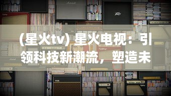 (星火tv) 星火电视：引领科技新潮流，塑造未来智能影音生活新体验