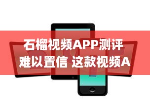 石榴视频APP测评 难以置信 这款视频App的功能丰富度竟然超出了我的预期