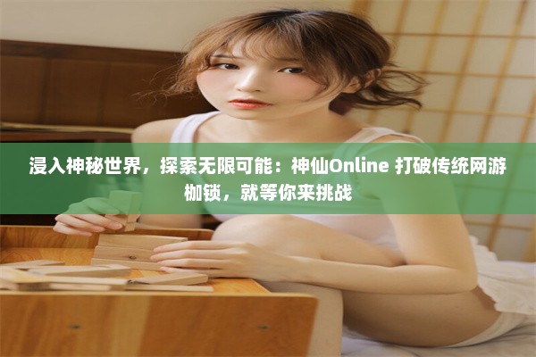 浸入神秘世界，探索无限可能：神仙Online 打破传统网游枷锁，就等你来挑战