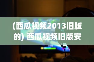 (西瓜视频2013旧版的) 西瓜视频旧版安装包究竟有何魅力 挖掘经典版隐藏功能及特点