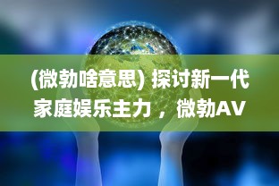 (微勃啥意思) 探讨新一代家庭娱乐主力 ，微勃AV技术的发展与影响