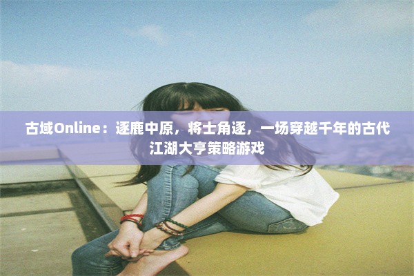 古域Online：逐鹿中原，将士角逐，一场穿越千年的古代江湖大亨策略游戏