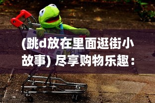 (跳d放在里面逛街小故事) 尽享购物乐趣：跳d放在里面，以全新的视角逛超市的创新体验