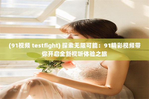 (91视频 testfight) 探索无限可能：91精彩视频带你开启全新视听体验之旅