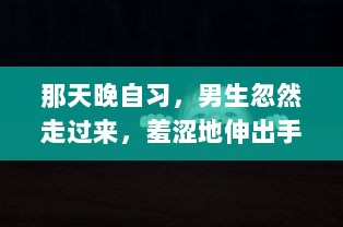 那天晚自习，男生忽然走过来，羞涩地伸出手，轻轻地摸了我的脸一下，令我措手不及