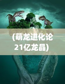 (萌龙进化论21亿龙晶) 萌龙进化论：揭秘神秘龙族的进化式成长与未知力量觉醒