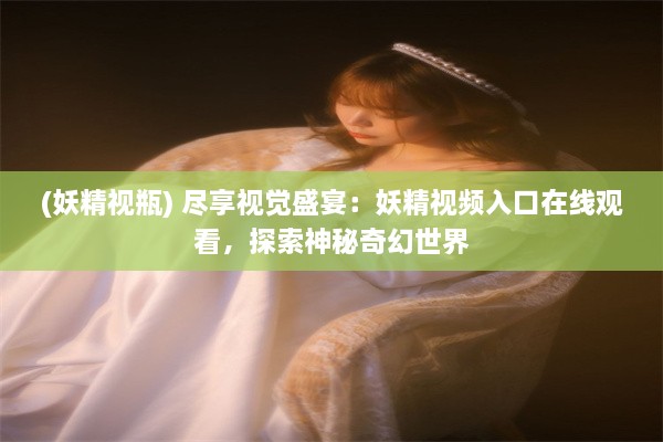 (妖精视瓶) 尽享视觉盛宴：妖精视频入口在线观看，探索神秘奇幻世界