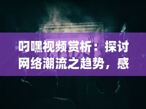 叼嘿视频赏析：探讨网络潮流之趋势，感受叼嘿舞蹈的魅力与创新