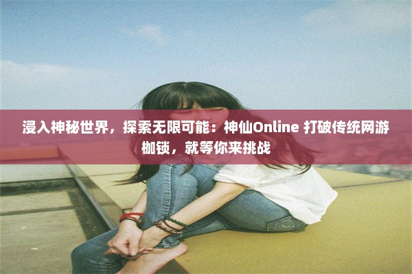 浸入神秘世界，探索无限可能：神仙Online 打破传统网游枷锁，就等你来挑战