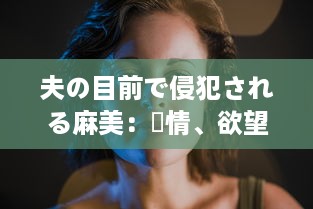 夫の目前で侵犯される麻美：愛情、欲望与背叛的交织 中文字幕完整版