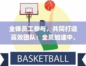 全体员工参与，共同打造高效团队：全员加速中，提升企业绩效与竞争力的新策略