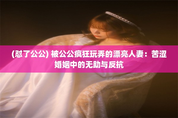 (怼了公公) 被公公疯狂玩弄的漂亮人妻：苦涩婚姻中的无助与反抗