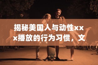 揭秘美国人与动性xxx播放的行为习惯，文化差异影响了他们对性的理解和表达吗