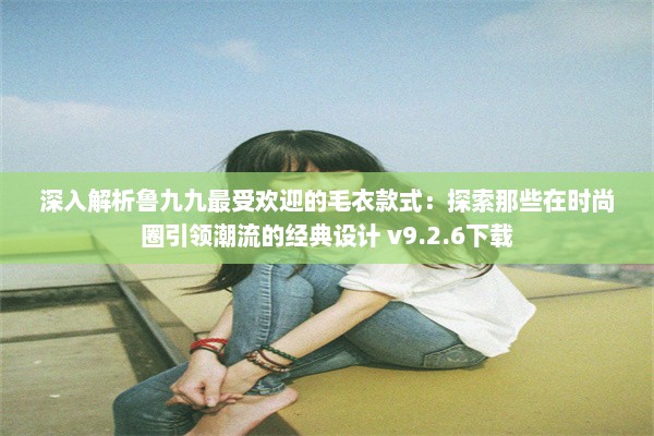 深入解析鲁九九最受欢迎的毛衣款式：探索那些在时尚圈引领潮流的经典设计 v9.2.6下载