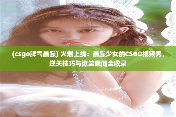 (csgo脾气暴躁) 火爆上线：暴躁少女的CSGO视频秀，逆天技巧与爆笑瞬间全收录