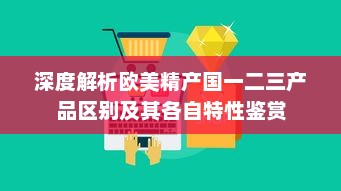 深度解析欧美精产国一二三产品区别及其各自特性鉴赏