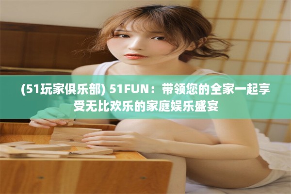 (51玩家俱乐部) 51FUN：带领您的全家一起享受无比欢乐的家庭娱乐盛宴