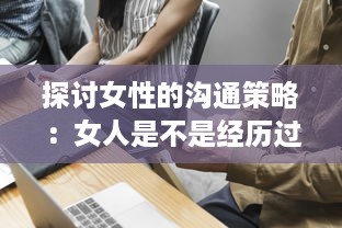 探讨女性的沟通策略：女人是不是经历过工作挑战后更擅于表达自我和沟通交流