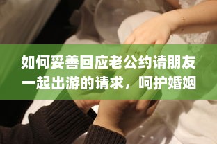 如何妥善回应老公约请朋友一起出游的请求，呵护婚姻生活与社交平衡的重要性