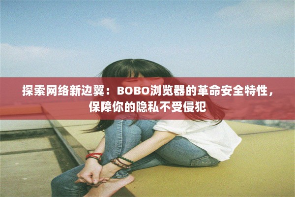 探索网络新边翼：BOBO浏览器的革命安全特性，保障你的隐私不受侵犯