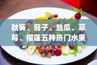 秋葵、茄子、丝瓜、草莓、榴莲五种热门水果蔬菜大全：种植、烹饪与营养价值一站式指南