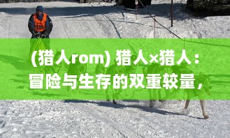 (猎人rom) 猎人×猎人：冒险与生存的双重较量，求真与成长的无限挑战